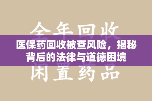 清远医保药回收被查风险，揭秘背后的法律与道德困境