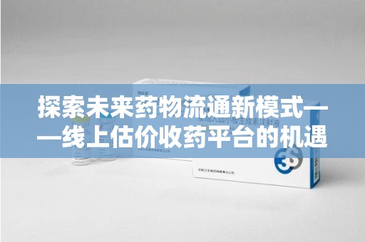 清远探索未来药物流通新模式——线上估价收药平台的机遇与挑战