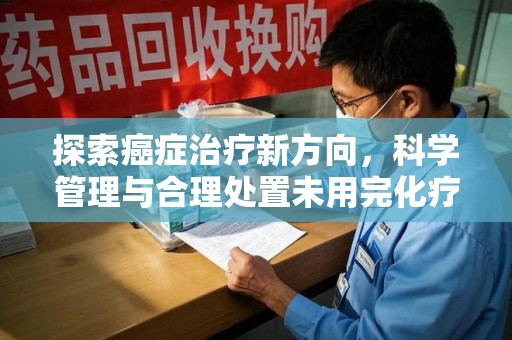 清远探索癌症治疗新方向，科学管理与合理处置未用完化疗药处理
