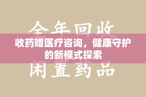 清远收药赠医疗咨询，健康守护的新模式探索