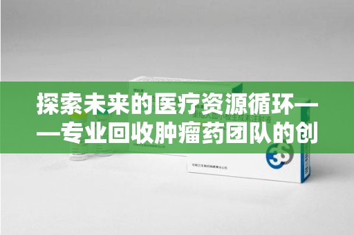 清远探索未来的医疗资源循环——专业回收肿瘤药团队的创新之路