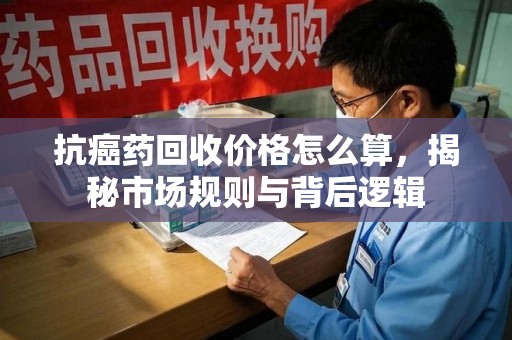 清远抗癌药回收价格怎么算，揭秘市场规则与背后逻辑