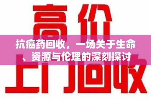 清远抗癌药回收，一场关于生命、资源与伦理的深刻探讨