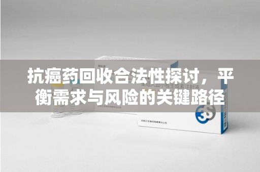 清远抗癌药回收合法性探讨，平衡需求与风险的关键路径