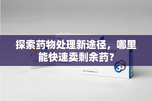 清远探索药物处理新途径，哪里能快速卖剩余药？