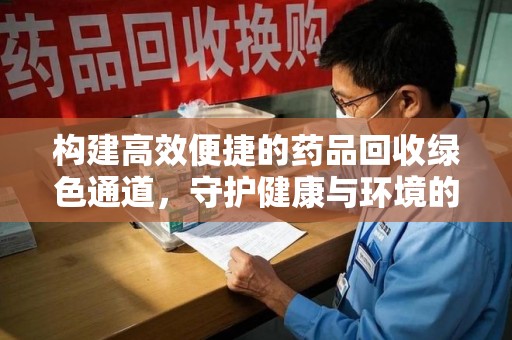 清远构建高效便捷的药品回收绿色通道，守护健康与环境的双赢之道
