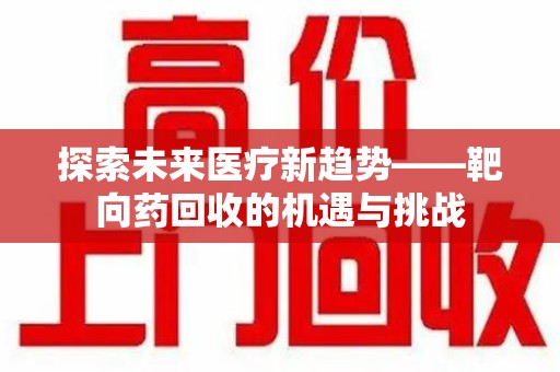 清远探索未来医疗新趋势——靶向药回收的机遇与挑战