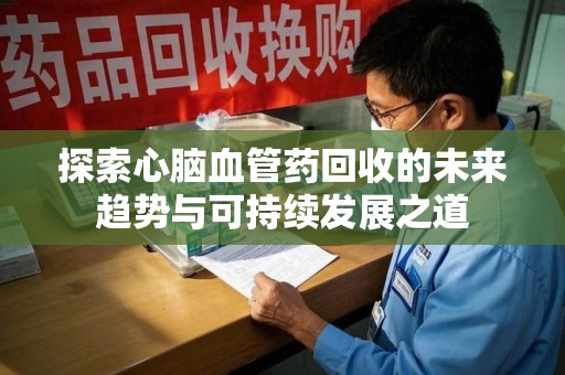 清远探索心脑血管药回收的未来趋势与可持续发展之道