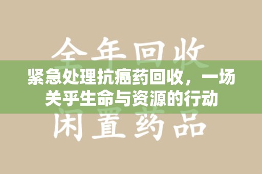 清远紧急处理抗癌药回收，一场关乎生命与资源的行动
